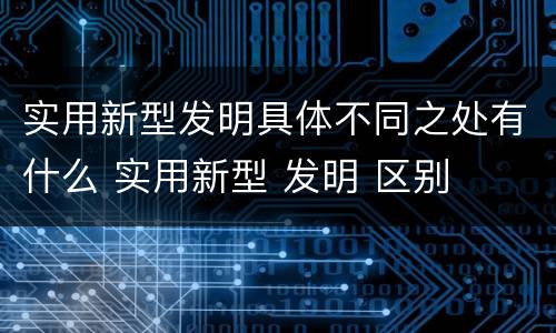 实用新型发明具体不同之处有什么 实用新型 发明 区别