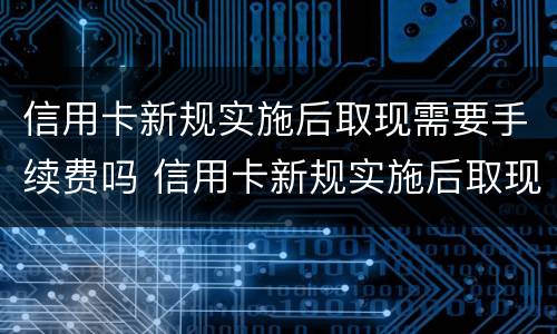 信用卡新规实施后取现需要手续费吗 信用卡新规实施后取现需要手续费吗多少钱