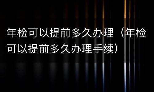 年检可以提前多久办理（年检可以提前多久办理手续）