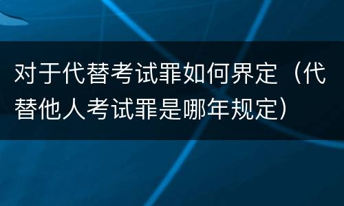 对于代替考试罪如何界定（代替他人考试罪是哪年规定）
