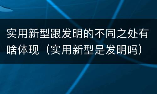 实用新型跟发明的不同之处有啥体现（实用新型是发明吗）