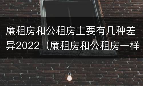 廉租房和公租房主要有几种差异2022（廉租房和公租房一样吗?）