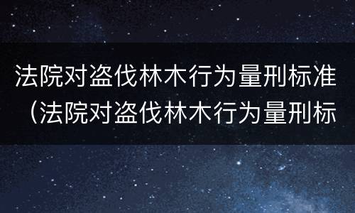 法院对盗伐林木行为量刑标准（法院对盗伐林木行为量刑标准的解释）