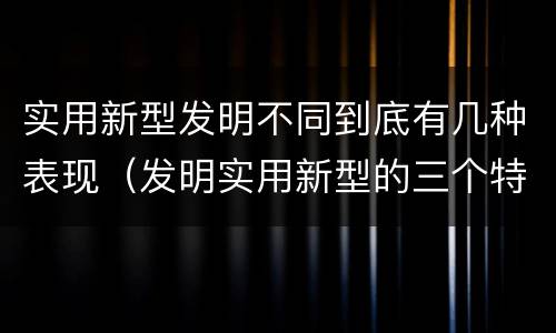 实用新型发明不同到底有几种表现（发明实用新型的三个特点）