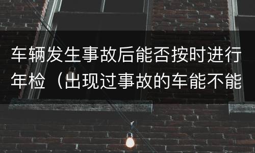 车辆发生事故后能否按时进行年检（出现过事故的车能不能过年检）