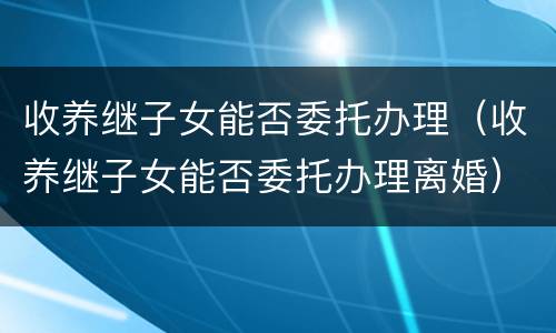 收养继子女能否委托办理（收养继子女能否委托办理离婚）