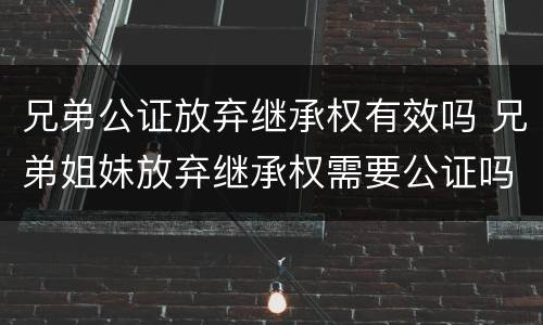 兄弟公证放弃继承权有效吗 兄弟姐妹放弃继承权需要公证吗