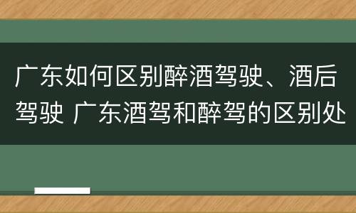 广东如何区别醉酒驾驶、酒后驾驶 广东酒驾和醉驾的区别处罚