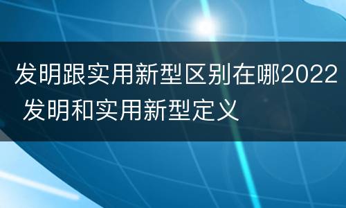 发明跟实用新型区别在哪2022 发明和实用新型定义