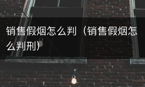 销售假烟怎么判（销售假烟怎么判刑）