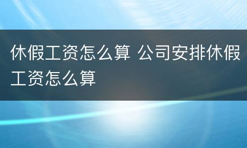 休假工资怎么算 公司安排休假工资怎么算