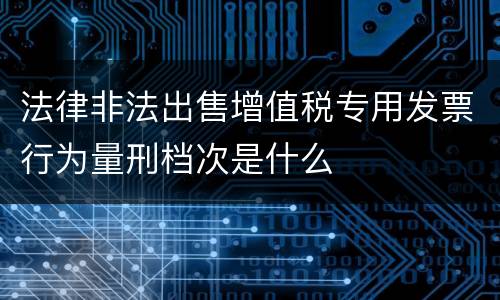 法律非法出售增值税专用发票行为量刑档次是什么