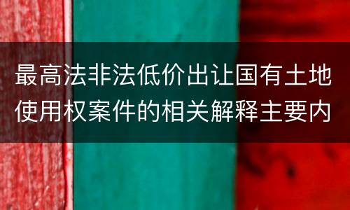 最高法非法低价出让国有土地使用权案件的相关解释主要内容包括什么