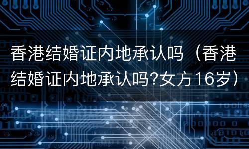 香港结婚证内地承认吗（香港结婚证内地承认吗?女方16岁）