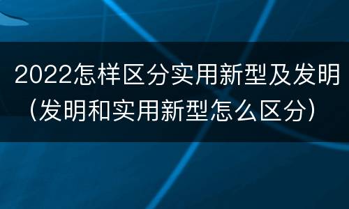 2022怎样区分实用新型及发明（发明和实用新型怎么区分）
