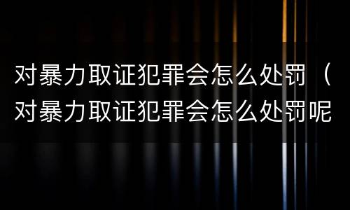 对暴力取证犯罪会怎么处罚（对暴力取证犯罪会怎么处罚呢）