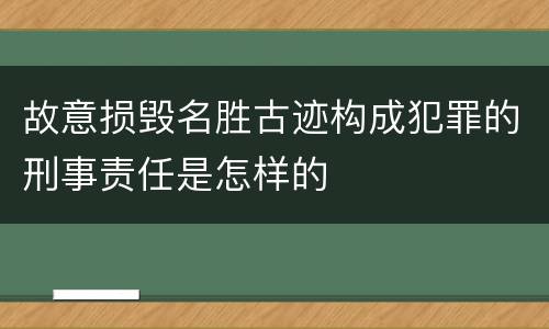 故意损毁名胜古迹构成犯罪的刑事责任是怎样的