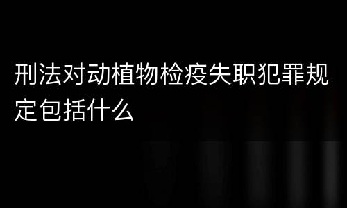 刑法对动植物检疫失职犯罪规定包括什么