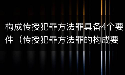 构成传授犯罪方法罪具备4个要件（传授犯罪方法罪的构成要件）