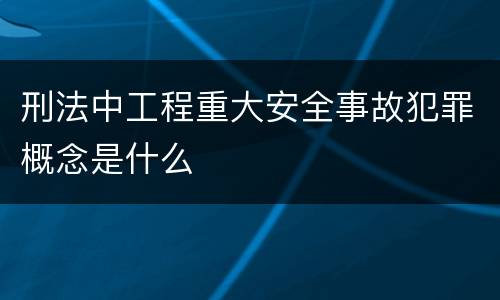 刑法中工程重大安全事故犯罪概念是什么
