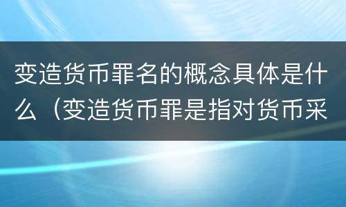 变造货币罪名的概念具体是什么（变造货币罪是指对货币采用什么方法）