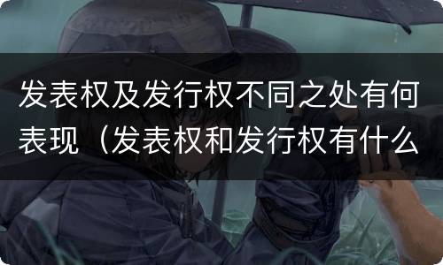 发表权及发行权不同之处有何表现（发表权和发行权有什么区别）