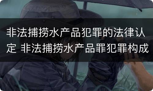 非法捕捞水产品犯罪的法律认定 非法捕捞水产品罪犯罪构成