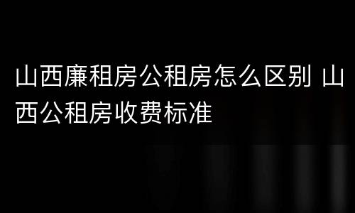山西廉租房公租房怎么区别 山西公租房收费标准