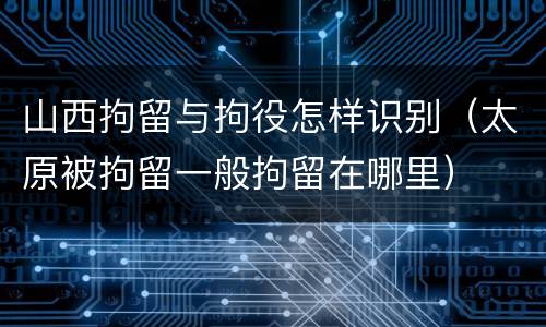 山西拘留与拘役怎样识别（太原被拘留一般拘留在哪里）