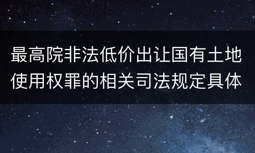 最高院非法低价出让国有土地使用权罪的相关司法规定具体是什么主要内容