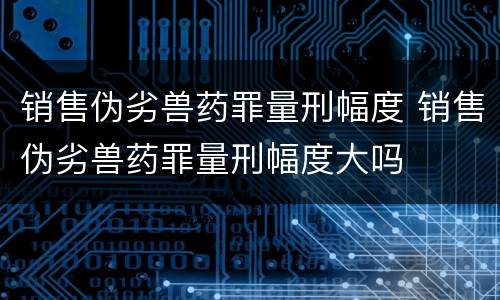 销售伪劣兽药罪量刑幅度 销售伪劣兽药罪量刑幅度大吗