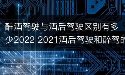 醉酒驾驶与酒后驾驶区别有多少2022 2021酒后驾驶和醉驾的区别