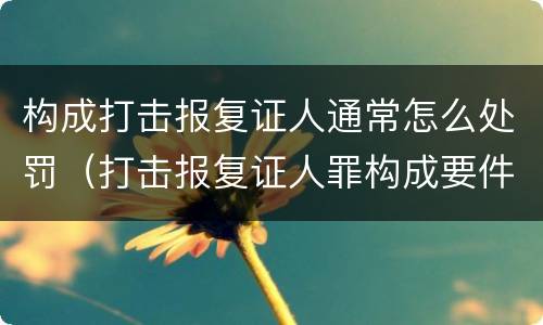构成打击报复证人通常怎么处罚（打击报复证人罪构成要件）