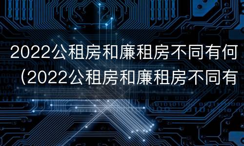 2022公租房和廉租房不同有何（2022公租房和廉租房不同有何差别）