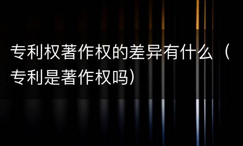 专利权著作权的差异有什么（专利是著作权吗）