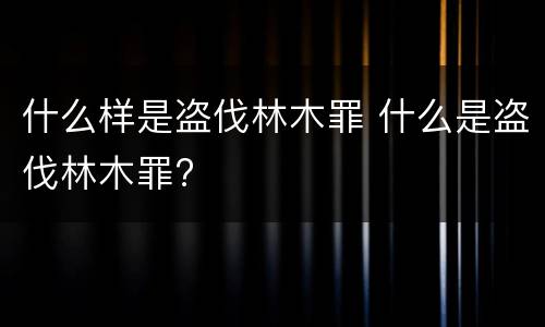 什么样是盗伐林木罪 什么是盗伐林木罪?