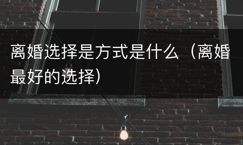 离婚选择是方式是什么（离婚最好的选择）