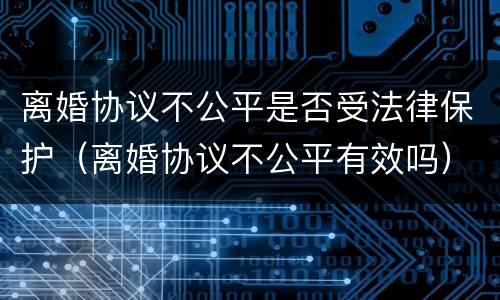 离婚协议不公平是否受法律保护（离婚协议不公平有效吗）