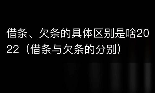 借条、欠条的具体区别是啥2022（借条与欠条的分别）