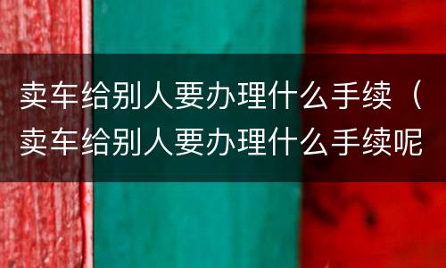 卖车给别人要办理什么手续（卖车给别人要办理什么手续呢）