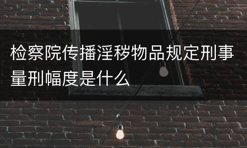 检察院传播淫秽物品规定刑事量刑幅度是什么