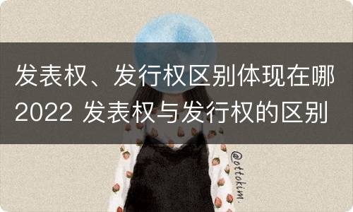 发表权、发行权区别体现在哪2022 发表权与发行权的区别