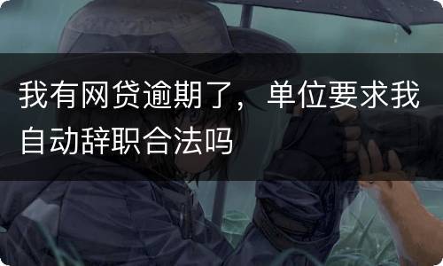 我有网贷逾期了，单位要求我自动辞职合法吗