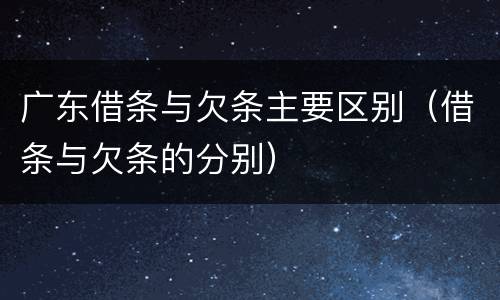 广东借条与欠条主要区别（借条与欠条的分别）