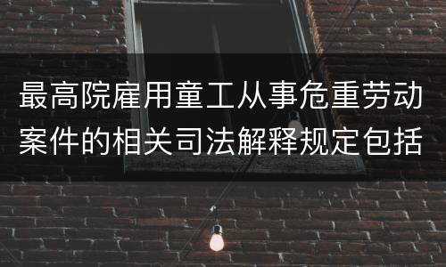 最高院雇用童工从事危重劳动案件的相关司法解释规定包括什么重要内容