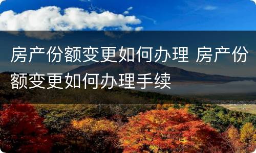 房产份额变更如何办理 房产份额变更如何办理手续
