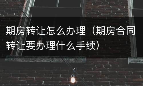 期房转让怎么办理（期房合同转让要办理什么手续）