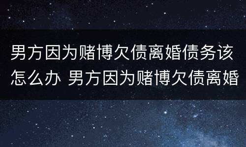 男方因为赌博欠债离婚债务该怎么办 男方因为赌博欠债离婚债务该怎么办呢