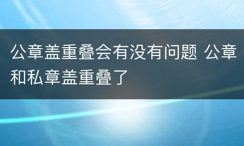 公章盖重叠会有没有问题 公章和私章盖重叠了