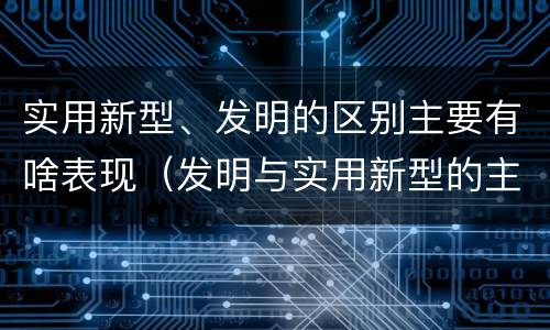 实用新型、发明的区别主要有啥表现（发明与实用新型的主要区别）
